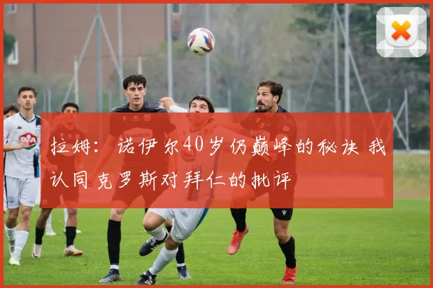 拉姆：诺伊尔40岁仍巅峰的秘诀 我认同克罗斯对拜仁的批评
